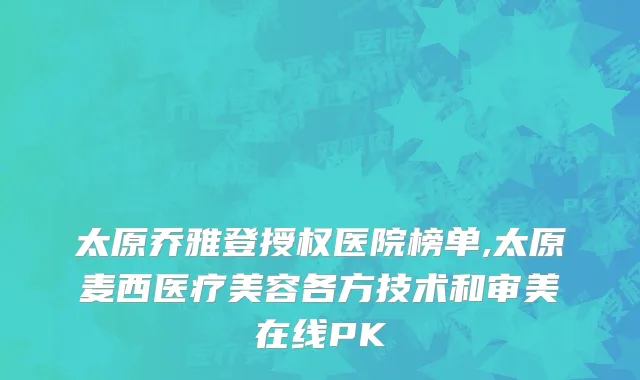 太原乔雅登授权医院榜单,太原麦西医疗美容各方技术和审美在线PK
