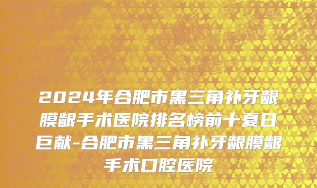 2024年合肥市黑三角补牙龈膜龈手术医院排名榜前十夏日巨献-合肥市黑三角补牙龈膜龈手术口腔医院