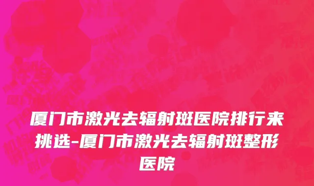 厦门市激光去辐射斑医院排行来挑选-厦门市激光去辐射斑整形医院