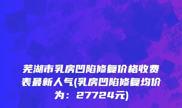 芜湖市乳房凹陷修复价格收费表最新人气(乳房凹陷修复均价为：27724元)