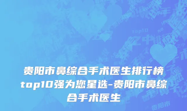 贵阳市鼻综合手术医生排行榜top10强为您星选-贵阳市鼻综合手术医生
