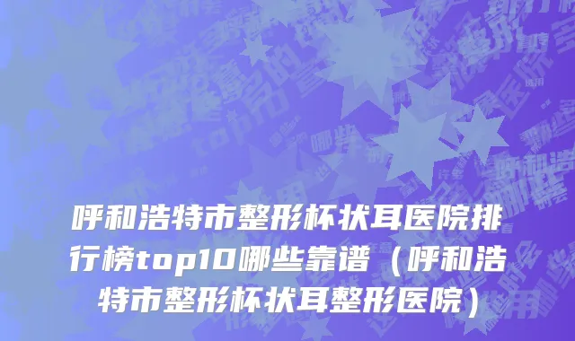 呼和浩特市整形杯状耳医院排行榜top10哪些靠谱（呼和浩特市整形杯状耳整形医院）