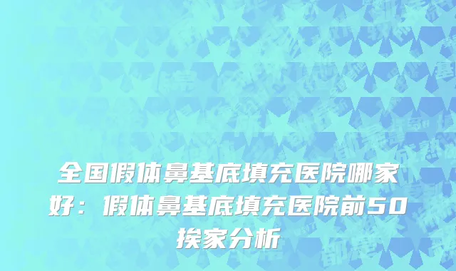 全国假体鼻基底填充医院哪家好：假体鼻基底填充医院前50挨家分析