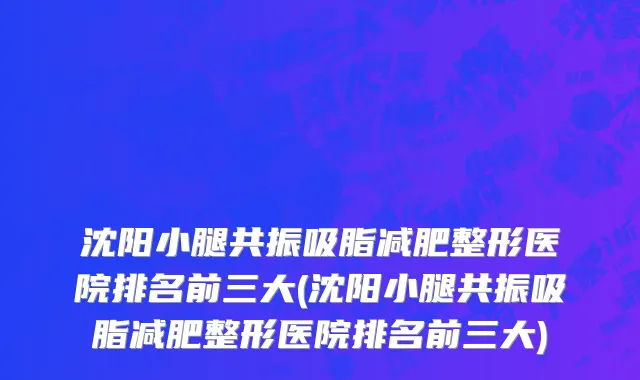 沈阳小腿共振吸脂减肥整形医院排名前三大(沈阳小腿共振吸脂减肥整形医院排名前三大)