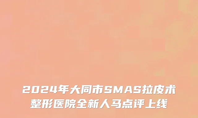 2024年大同市SMAS拉皮术整形医院全新人马点评上线