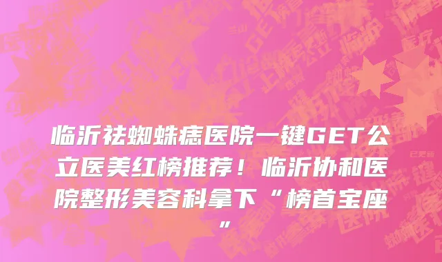 临沂祛蜘蛛痣医院一键GET公立医美红榜推荐!临沂协和医院整形美容科拿下“榜首宝座”