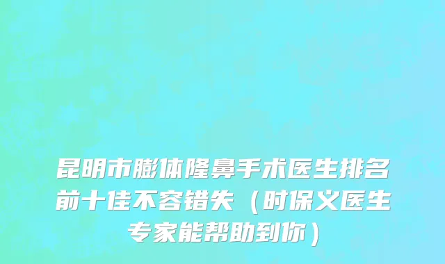 昆明市膨体隆鼻手术医生排名前十佳不容错失（时保义医生专家能帮助到你）