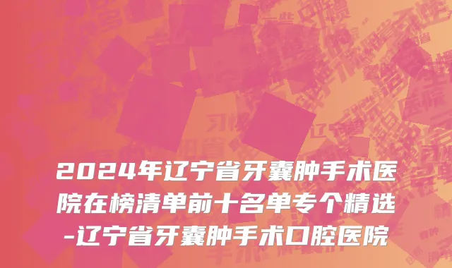 2024年辽宁省牙囊肿手术医院在榜清单前十名单专个精选-辽宁省牙囊肿手术口腔医院
