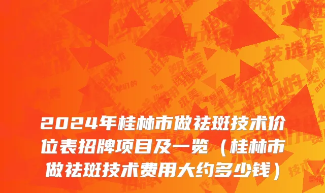 2024年桂林市做祛斑技术价位表招牌项目及一览（桂林市做祛斑技术费用大约多少钱）