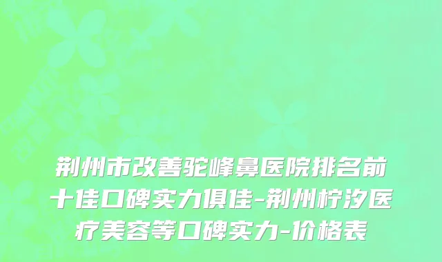 荆州市改善驼峰鼻医院排名前十佳口碑实力俱佳-荆州柠汐医疗美容等口碑实力-价格表