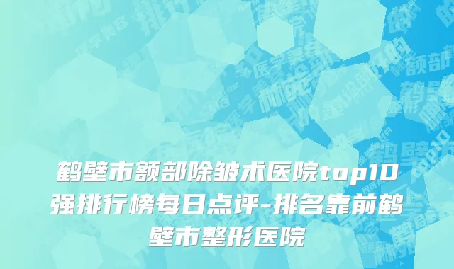 鹤壁市额部除皱术医院top10强排行榜每日点评-排名靠前鹤壁市整形医院