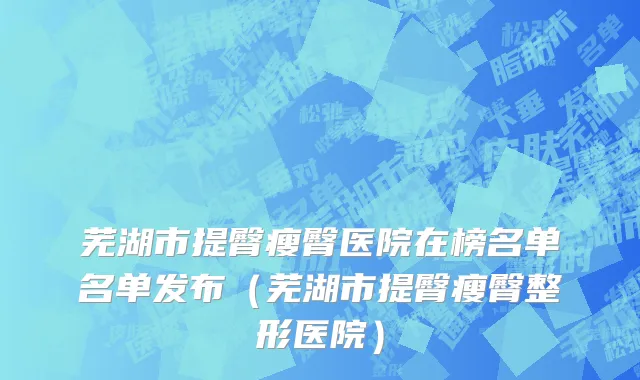 芜湖市提臀瘦臀医院在榜名单名单发布（芜湖市提臀瘦臀整形医院）