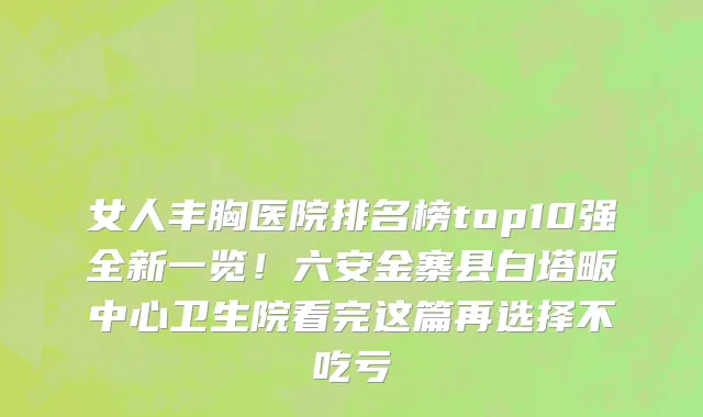 女人丰胸医院排名榜top10强全新一览!六安金寨县白塔畈中心卫生院看完这篇再选择不吃亏