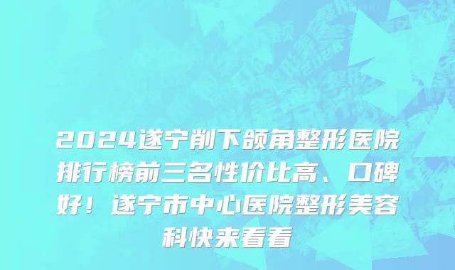 2024遂宁削下颌角整形医院排行榜前三名性价比高、口碑好！遂宁市中心医院整形美容科快来看看