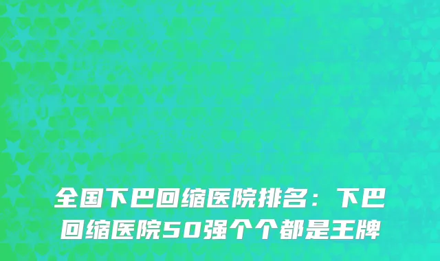 全国下巴回缩医院排名：下巴回缩医院50强个个都是王牌