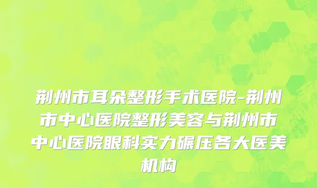 荆州市耳朵整形手术医院-荆州市中心医院整形美容与荆州市中心医院眼科实力碾压各大医美机构