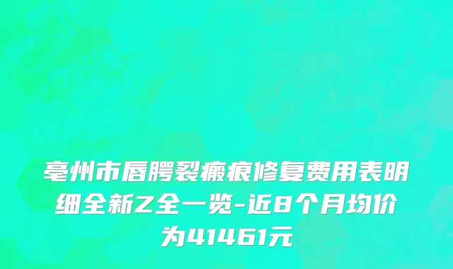 亳州市唇腭裂瘢痕修复费用表明细全新Z全一览-近8个月均价为41461元