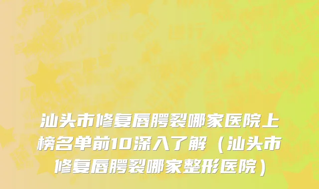 汕头市修复唇腭裂哪家医院上榜名单前10深入了解（汕头市修复唇腭裂哪家整形医院）