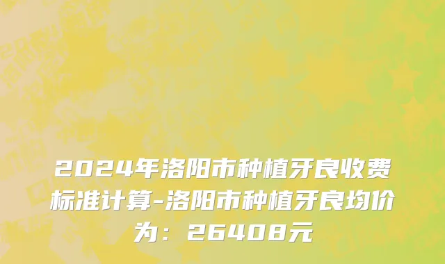 2024年洛阳市种植牙良收费标准计算-洛阳市种植牙良均价为：26408元