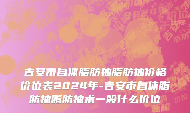 吉安市自体脂肪抽脂肪抽价格价位表2024年-吉安市自体脂肪抽脂肪抽术一般什么价位