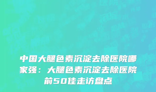 中国大腿色素沉淀去除医院哪家强：大腿色素沉淀去除医院前50佳走访盘点