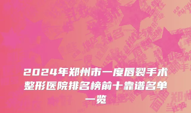 2024年郑州市一度唇裂手术整形医院排名榜前十靠谱名单一览