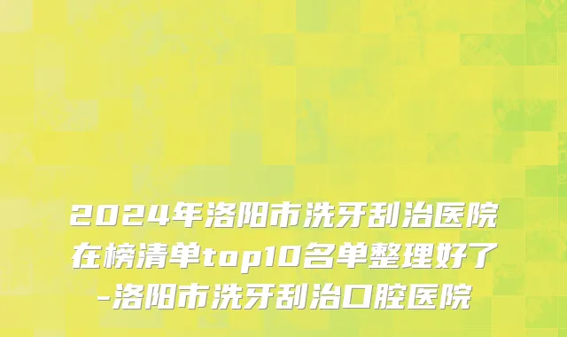 2024年洛阳市洗牙刮治医院在榜清单top10名单整理好了-洛阳市洗牙刮治口腔医院
