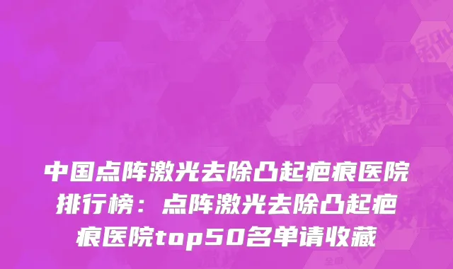 中国点阵激光去除凸起疤痕医院排行榜：点阵激光去除凸起疤痕医院top50名单请收藏