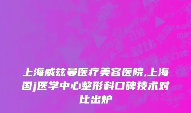 上海威兹曼医疗美容医院,上海国j医学中心整形科口碑技术对比出炉