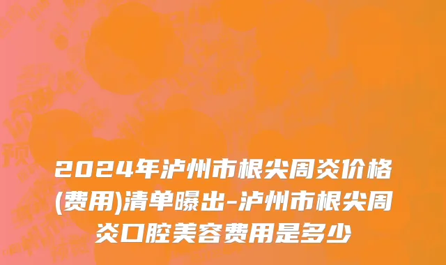2024年泸州市根尖周炎价格(费用)清单曝出-泸州市根尖周炎口腔美容费用是多少