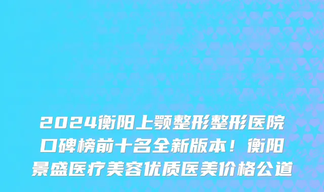 2024衡阳上颚整形整形医院口碑榜前十名全新版本!衡阳景盛医疗美容优质医美价格公道