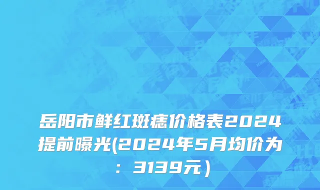 岳阳市鲜红斑痣价格表2024提前曝光(2024年5月均价为：3139元）