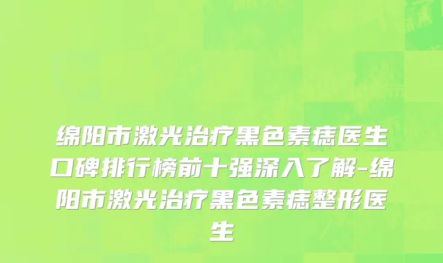 绵阳市激光治疗黑色素痣医生口碑排行榜前十强深入了解-绵阳市激光治疗黑色素痣整形医生