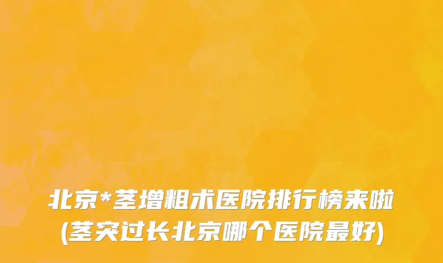北京*茎增粗术医院排行榜来啦(茎突过长北京哪个医院最好)