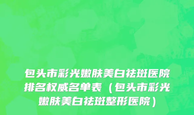 包头市彩光嫩肤美白祛斑医院排名权威名单表（包头市彩光嫩肤美白祛斑整形医院）