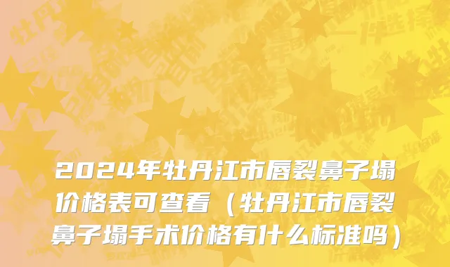 2024年牡丹江市唇裂鼻子塌价格表可查看（牡丹江市唇裂鼻子塌手术价格有什么标准吗）