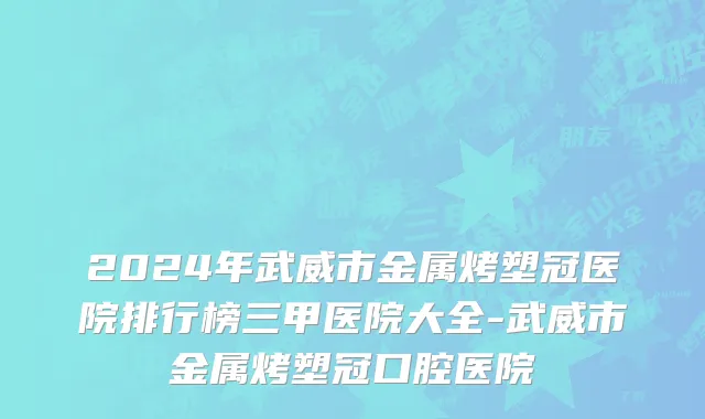 2024年武威市金属烤塑冠医院排行榜三甲医院大全-武威市金属烤塑冠口腔医院