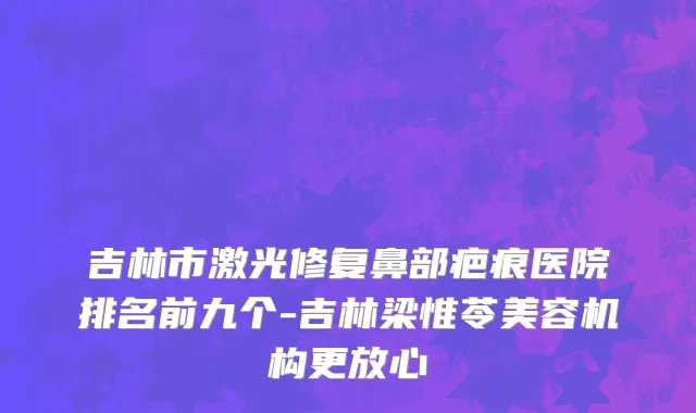 吉林市激光修复鼻部疤痕医院排名前九个-吉林梁惟苓美容机构更放心