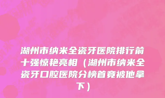 湖州市纳米全瓷牙医院排行前十强惊艳亮相（湖州市纳米全瓷牙口腔医院分榜首竟被他拿下）