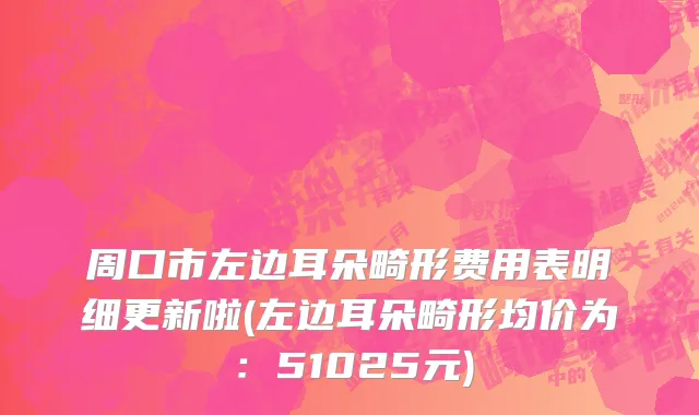 周口市左边耳朵畸形费用表明细更新啦(左边耳朵畸形均价为：51025元)