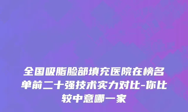全国吸脂脸部填充医院在榜名单前二十强技术实力对比-你比较中意哪一家