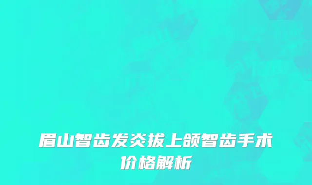 眉山智齿发炎拔上颌智齿手术价格解析
