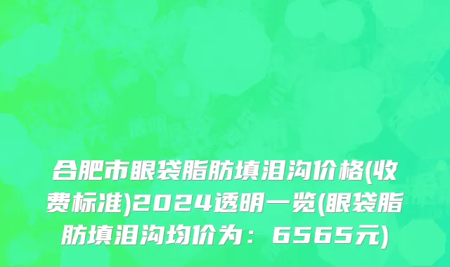 合肥市眼袋脂肪填泪沟价格(收费标准)2024透明一览(眼袋脂肪填泪沟均价为：6565元)