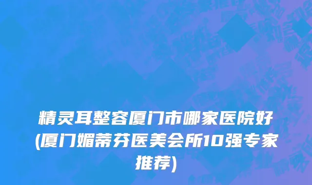 精灵耳整容厦门市哪家医院好(厦门媚蒂芬医美会所10强专家推荐)
