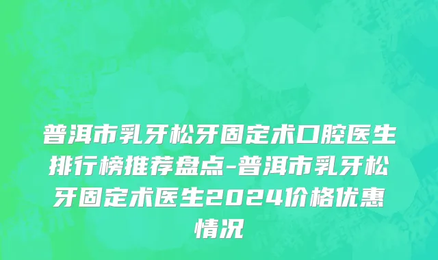 普洱市乳牙松牙固定术口腔医生排行榜推荐盘点-普洱市乳牙松牙固定术医生2024价格优惠情况