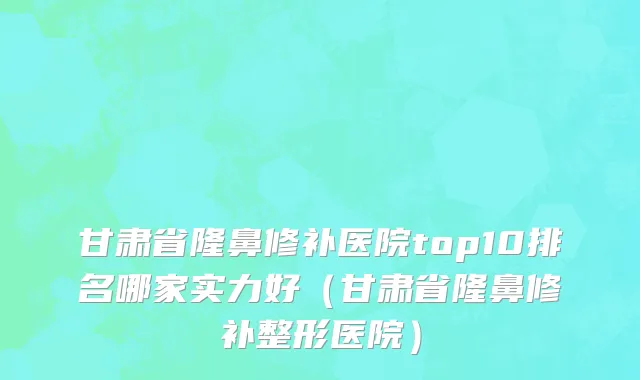 甘肃省隆鼻修补医院top10排名哪家实力好（甘肃省隆鼻修补整形医院）