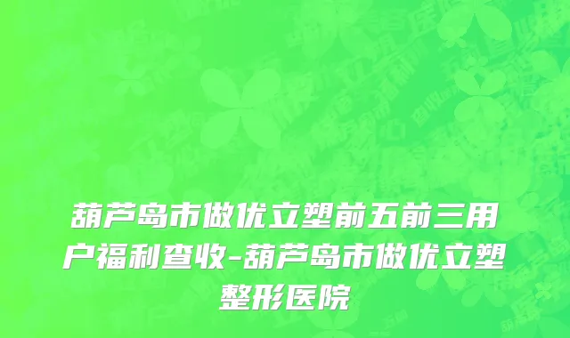 葫芦岛市做优立塑前五前三用户福利查收-葫芦岛市做优立塑整形医院