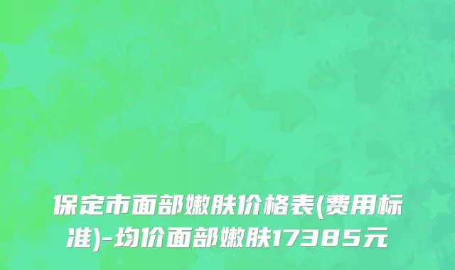 保定市面部嫩肤价格表(费用标准)-均价面部嫩肤17385元