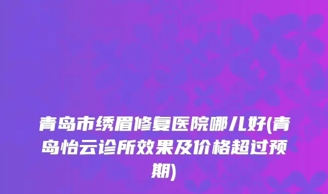 青岛市绣眉修复医院哪儿好(青岛怡云诊所效果及价格超过预期)