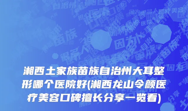 湘西土家族苗族自治州大耳整形哪个医院好(湘西龙山令颜医疗美容口碑擅长分享一览看)